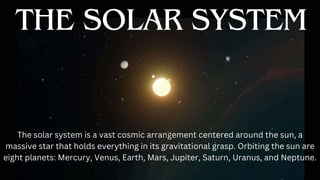 THE SOLAR SYSTEM
The solar system is a vast cosmic arrangement centered around the sun, a
massive star that holds everything in its gravitational grasp. Orbiting the sun are
eight planets: Mercury, Venus, Earth, Mars, Jupiter, Saturn, Uranus, and Neptune.
 