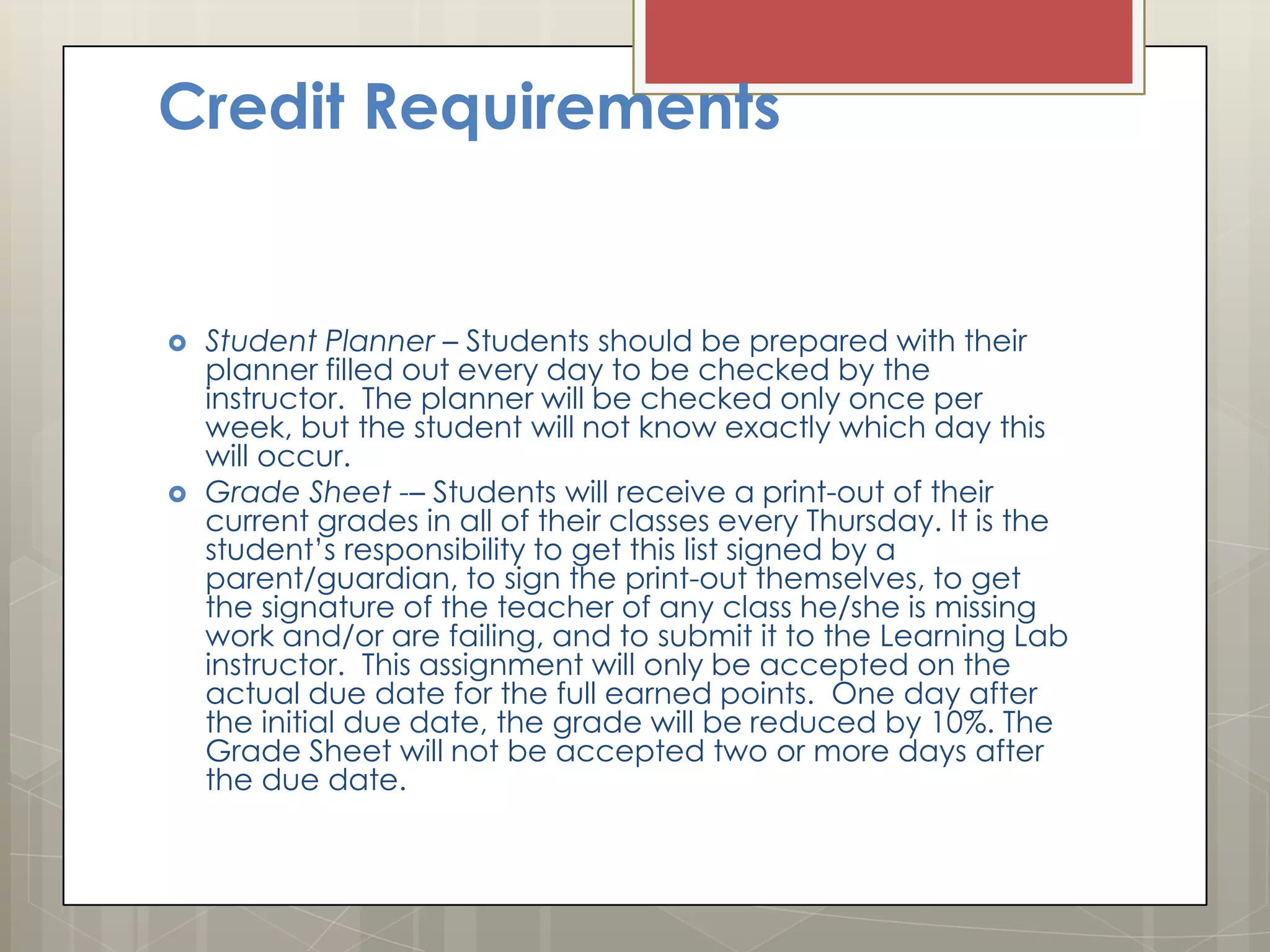 Credit Requirements





Student Planner – Students should be prepared with their
planner filled out every day to be checked by the
instructor. The planner will be checked only once per
week, but the student will not know exactly which day this
will occur.
Grade Sheet -– Students will receive a print-out of their
current grades in all of their classes every Thursday. It is the
student’s responsibility to get this list signed by a
parent/guardian, to sign the print-out themselves, to get
the signature of the teacher of any class he/she is missing
work and/or are failing, and to submit it to the Learning Lab
instructor. This assignment will only be accepted on the
actual due date for the full earned points. One day after
the initial due date, the grade will be reduced by 10%. The
Grade Sheet will not be accepted two or more days after
the due date.

 