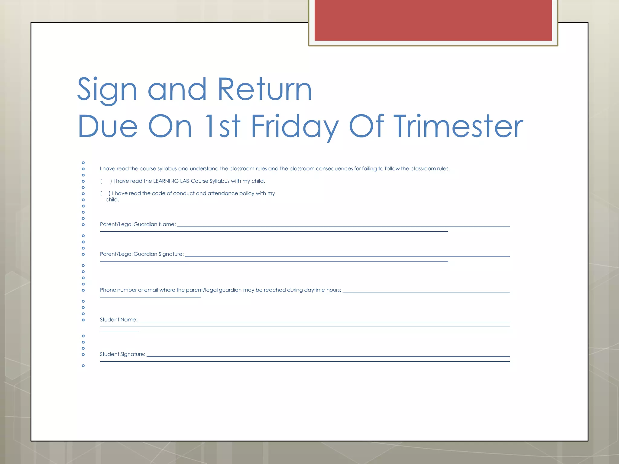 Sign and Return
Due On 1st Friday Of Trimester



I have read the course syllabus and understand the classroom rules and the classroom consequences for failing to follow the classroom rules.




(

) I have read the LEARNING LAB Course Syllabus with my child.





(

) I have read the code of conduct and attendance policy with my
child.






Parent/Legal Guardian Name:






Parent/Legal Guardian Signature:







Phone number or email where the parent/legal guardian may be reached during daytime hours:






Student Name:







Student Signature:

 
