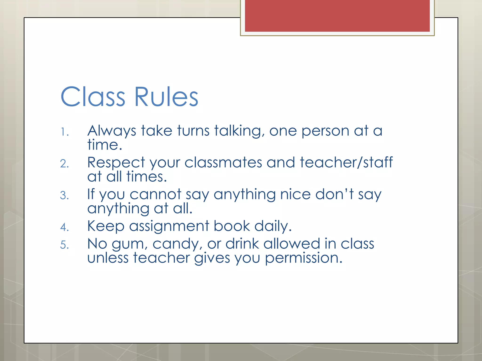 Class Rules
1.

2.
3.
4.

5.

Always take turns talking, one person at a
time.
Respect your classmates and teacher/staff
at all times.
If you cannot say anything nice don’t say
anything at all.
Keep assignment book daily.
No gum, candy, or drink allowed in class
unless teacher gives you permission.

 