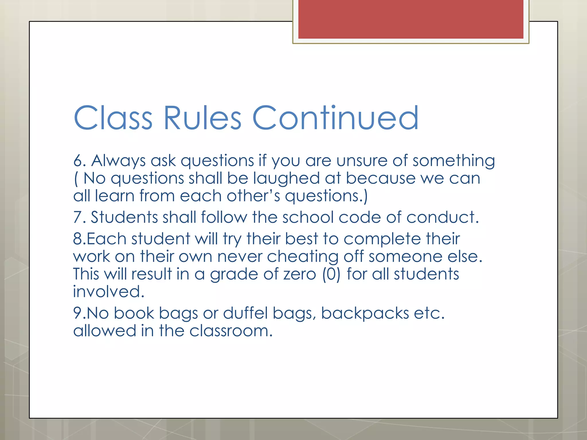 Class Rules Continued
6. Always ask questions if you are unsure of something
( No questions shall be laughed at because we can
all learn from each other’s questions.)
7. Students shall follow the school code of conduct.
8.Each student will try their best to complete their
work on their own never cheating off someone else.
This will result in a grade of zero (0) for all students
involved.
9.No book bags or duffel bags, backpacks etc.
allowed in the classroom.

 