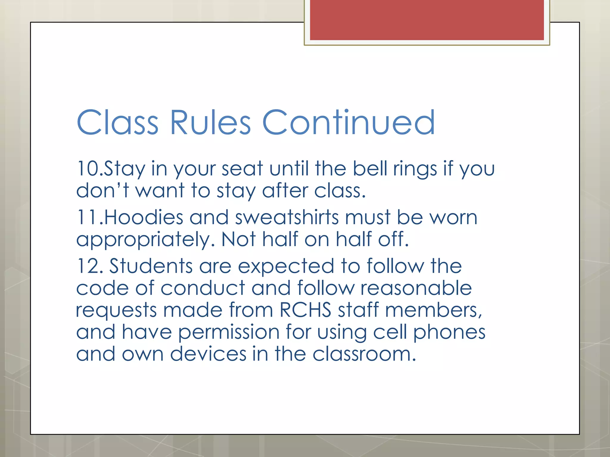 Class Rules Continued
10.Stay in your seat until the bell rings if you
don’t want to stay after class.
11.Hoodies and sweatshirts must be worn
appropriately. Not half on half off.
12. Students are expected to follow the
code of conduct and follow reasonable
requests made from RCHS staff members,
and have permission for using cell phones
and own devices in the classroom.

 