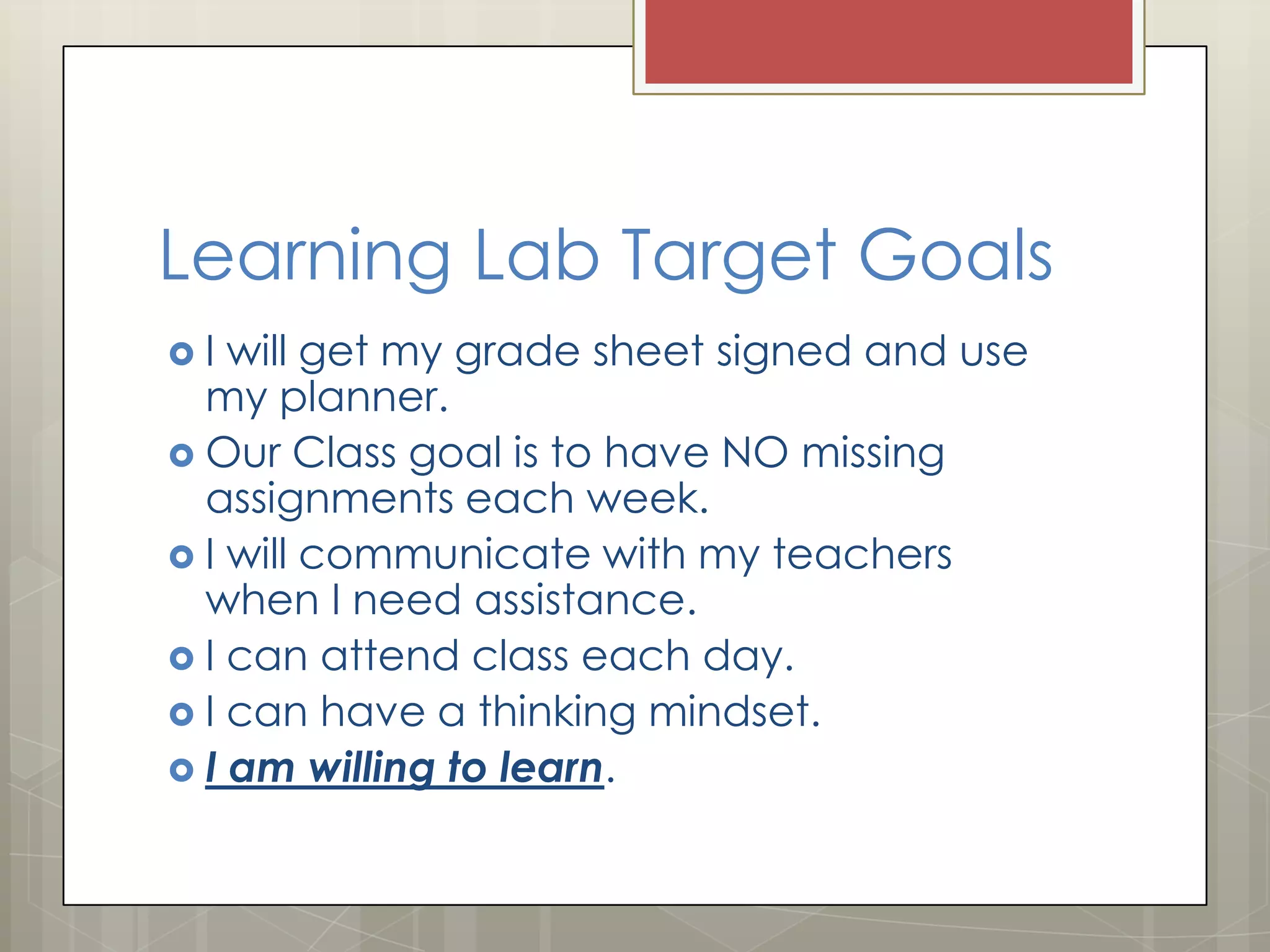 Learning Lab Target Goals
I

will get my grade sheet signed and use
my planner.
 Our Class goal is to have NO missing
assignments each week.
 I will communicate with my teachers
when I need assistance.
 I can attend class each day.
 I can have a thinking mindset.
 I am willing to learn.

 