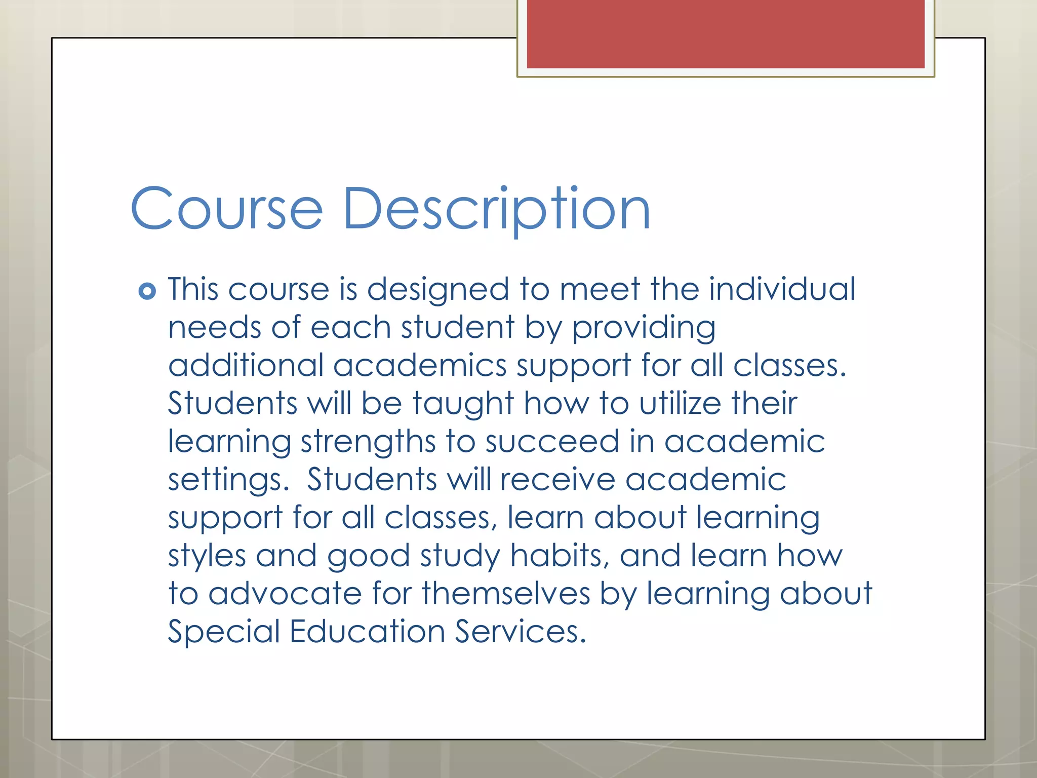 Course Description


This course is designed to meet the individual
needs of each student by providing
additional academics support for all classes.
Students will be taught how to utilize their
learning strengths to succeed in academic
settings. Students will receive academic
support for all classes, learn about learning
styles and good study habits, and learn how
to advocate for themselves by learning about
Special Education Services.

 