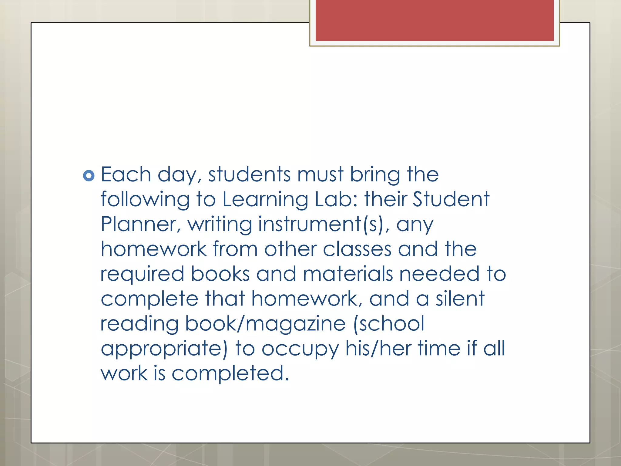  Each

day, students must bring the
following to Learning Lab: their Student
Planner, writing instrument(s), any
homework from other classes and the
required books and materials needed to
complete that homework, and a silent
reading book/magazine (school
appropriate) to occupy his/her time if all
work is completed.

 