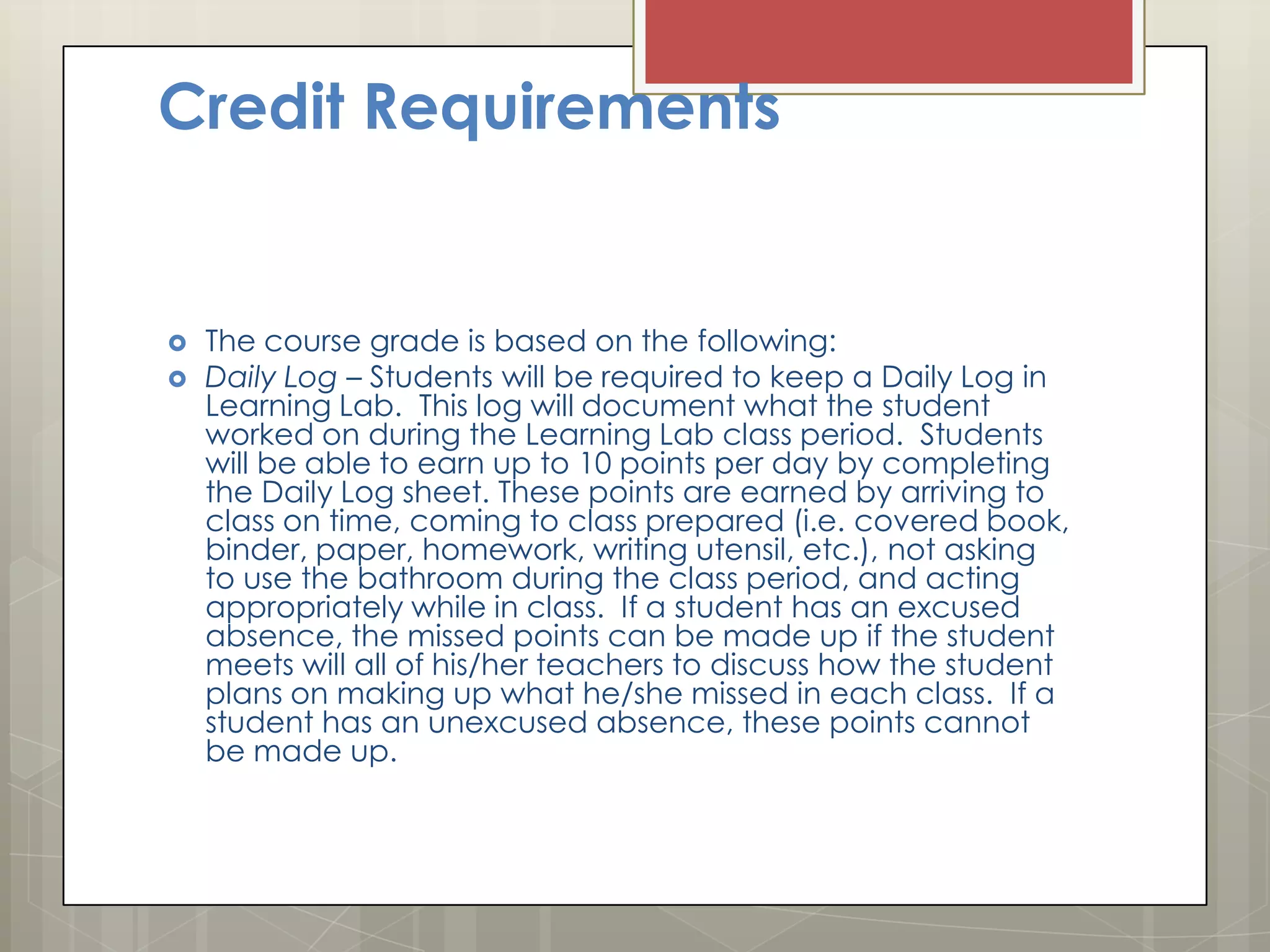 Credit Requirements




The course grade is based on the following:
Daily Log – Students will be required to keep a Daily Log in
Learning Lab. This log will document what the student
worked on during the Learning Lab class period. Students
will be able to earn up to 10 points per day by completing
the Daily Log sheet. These points are earned by arriving to
class on time, coming to class prepared (i.e. covered book,
binder, paper, homework, writing utensil, etc.), not asking
to use the bathroom during the class period, and acting
appropriately while in class. If a student has an excused
absence, the missed points can be made up if the student
meets will all of his/her teachers to discuss how the student
plans on making up what he/she missed in each class. If a
student has an unexcused absence, these points cannot
be made up.

 