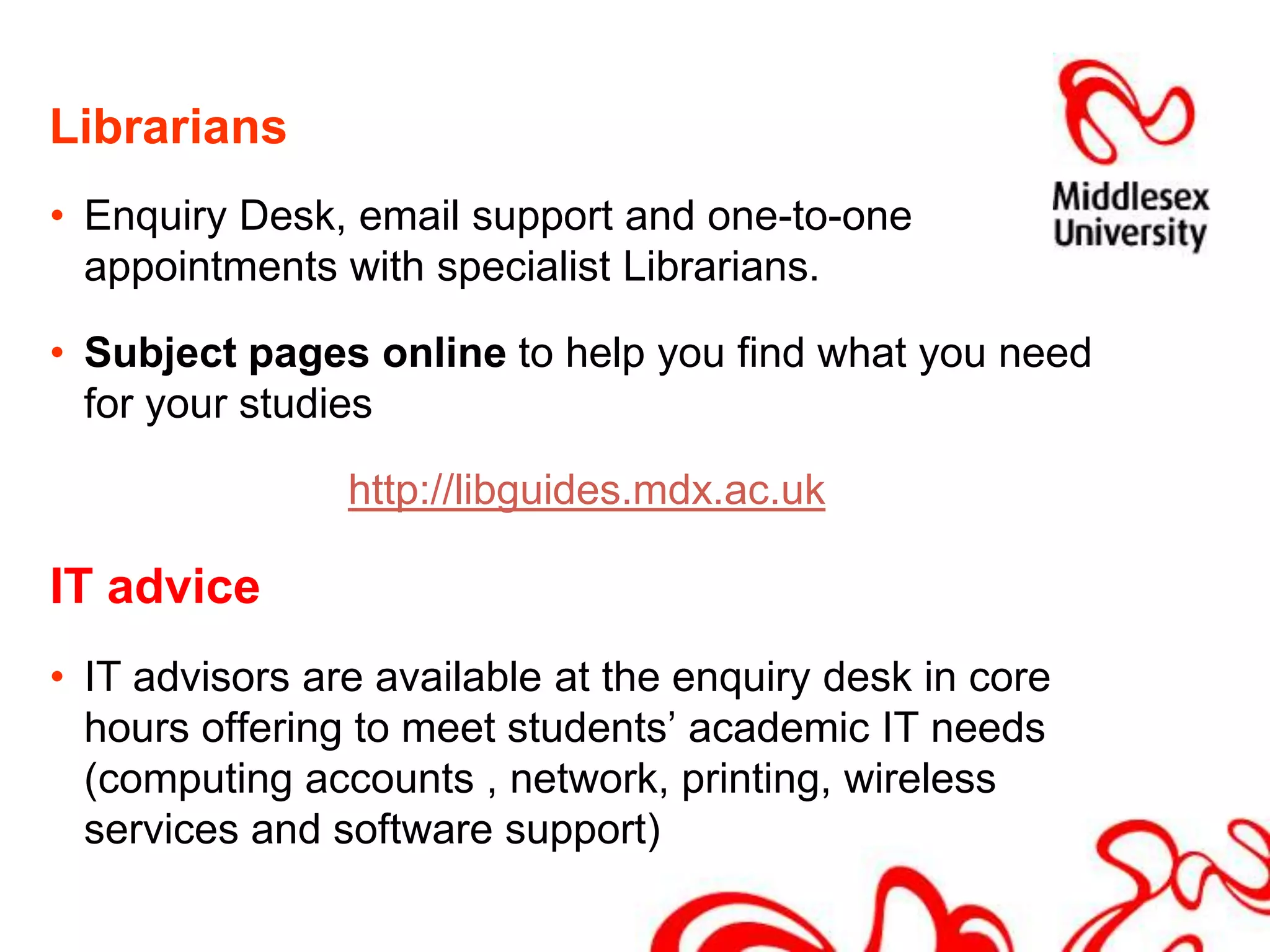 LibrariansEnquiry Desk, email support and one-to-one appointments with specialist Librarians.Subject pages online to help you find what you need for your studies http://libguides.mdx.ac.ukIT adviceIT advisors are available at the enquiry desk in core hours offering to meet students’ academic IT needs (computing accounts , network, printing, wireless services and software support)