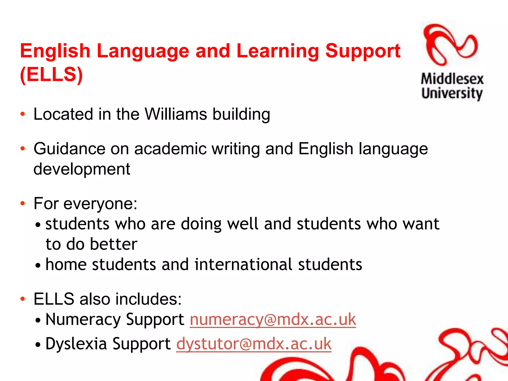 English Language and Learning Support (ELLS) Located in the Williams buildingGuidance on academic writing and English language developmentFor everyone:students who are doing well and students who want to do betterhome students and international studentsELLS also includes: Numeracy Support numeracy@mdx.ac.ukDyslexia Support dystutor@mdx.ac.uk