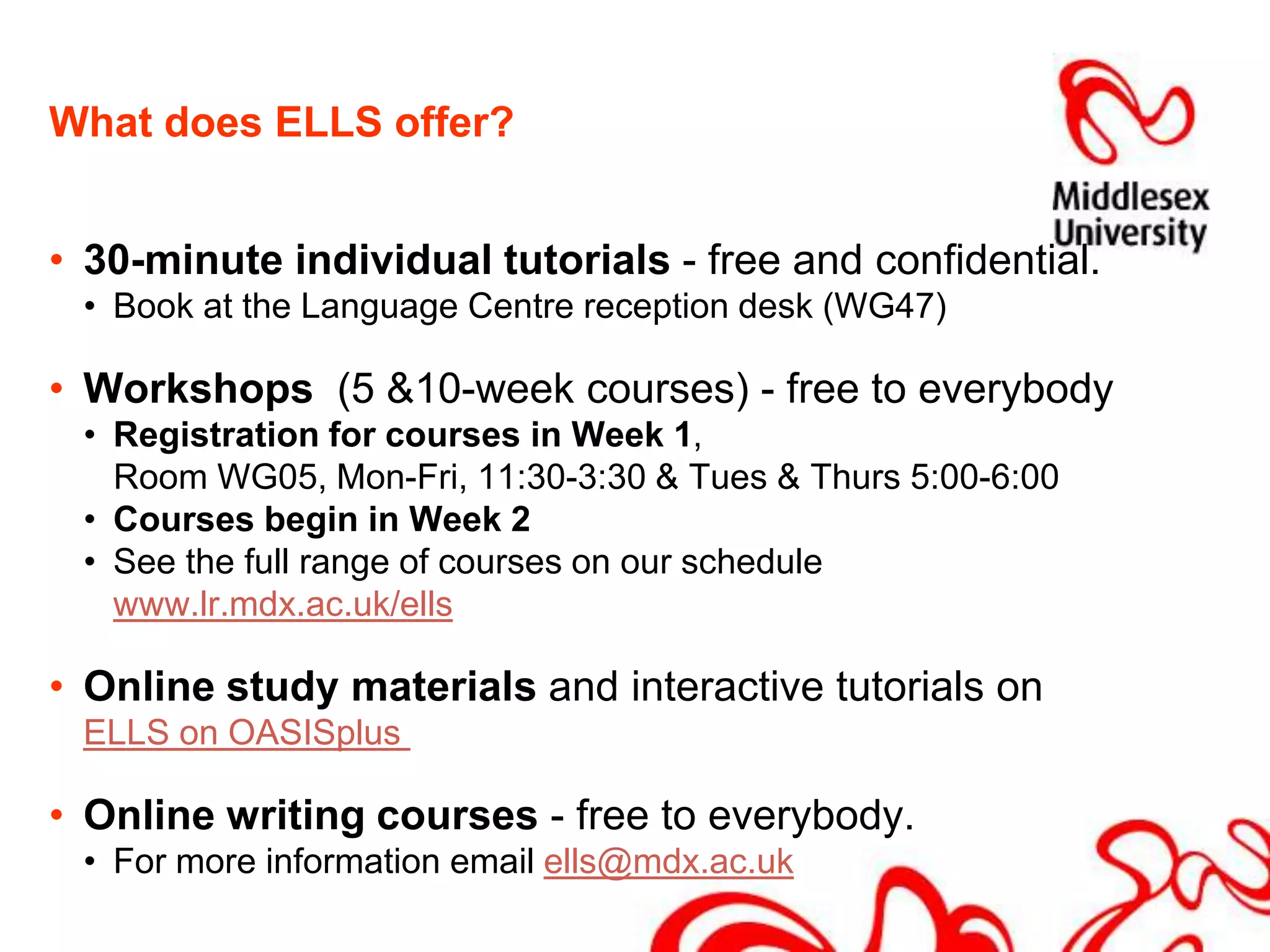 What does ELLS offer?30-minute individual tutorials - free and confidential. Book at the Language Centre reception desk (WG47)Workshops  (5 &10-week courses) - free to everybodyRegistration for courses in Week 1,	Room WG05, Mon-Fri, 11:30-3:30 & Tues & Thurs 5:00-6:00Courses begin in Week 2See the full range of courses on our schedule www.lr.mdx.ac.uk/ellsOnline study materials and interactive tutorials on ELLS on OASISplus Online writing courses - free to everybody. For more information email ells@mdx.ac.uk