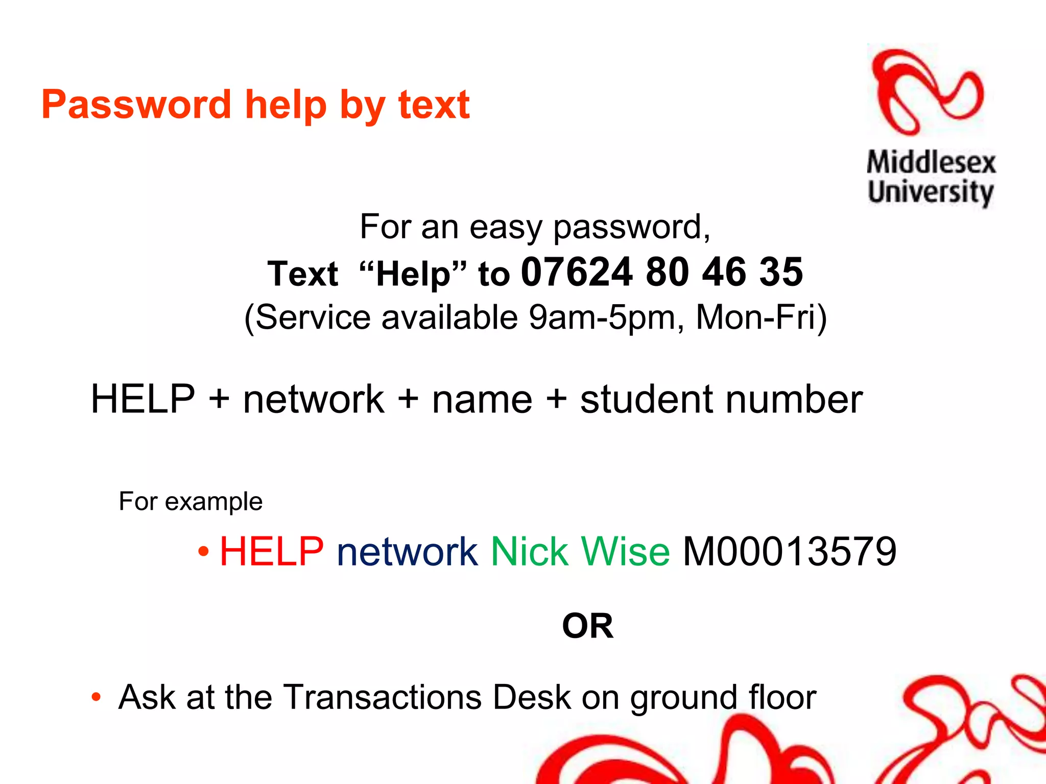 Password help by textFor an easy password, Text  “Help” to 07624 80 46 35 (Service available 9am-5pm, Mon-Fri)HELP + network + name + student numberFor exampleHELP network Nick Wise M00013579		ORAsk at the Transactions Desk on ground floor