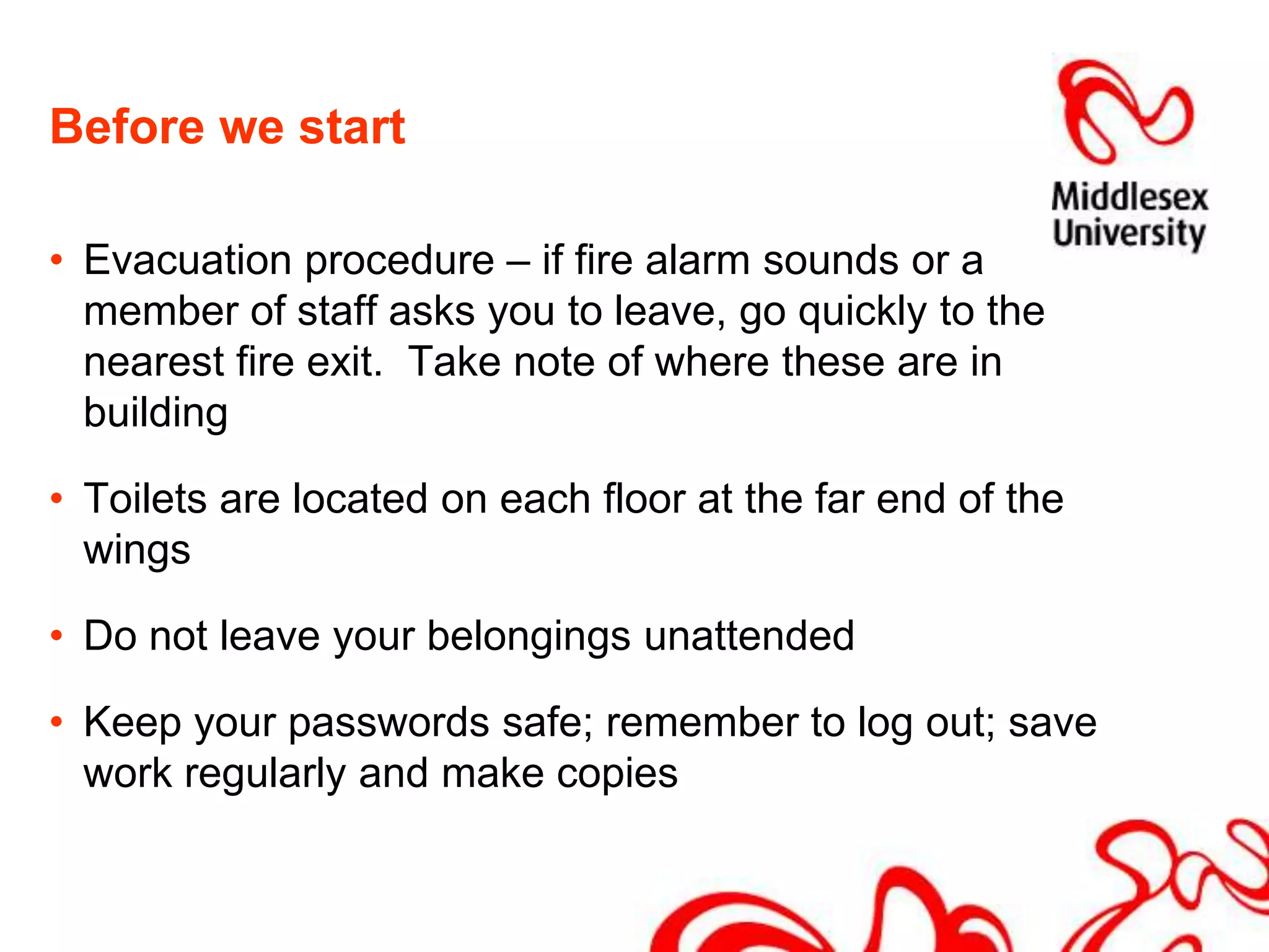 Before we startEvacuation procedure – if fire alarm sounds or a member of staff asks you to leave, go quickly to the nearest fire exit.  Take note of where these are in buildingToilets are located on each floor at the far end of the wingsDo not leave your belongings unattendedKeep your passwords safe; remember to log out; save work regularly and make copies