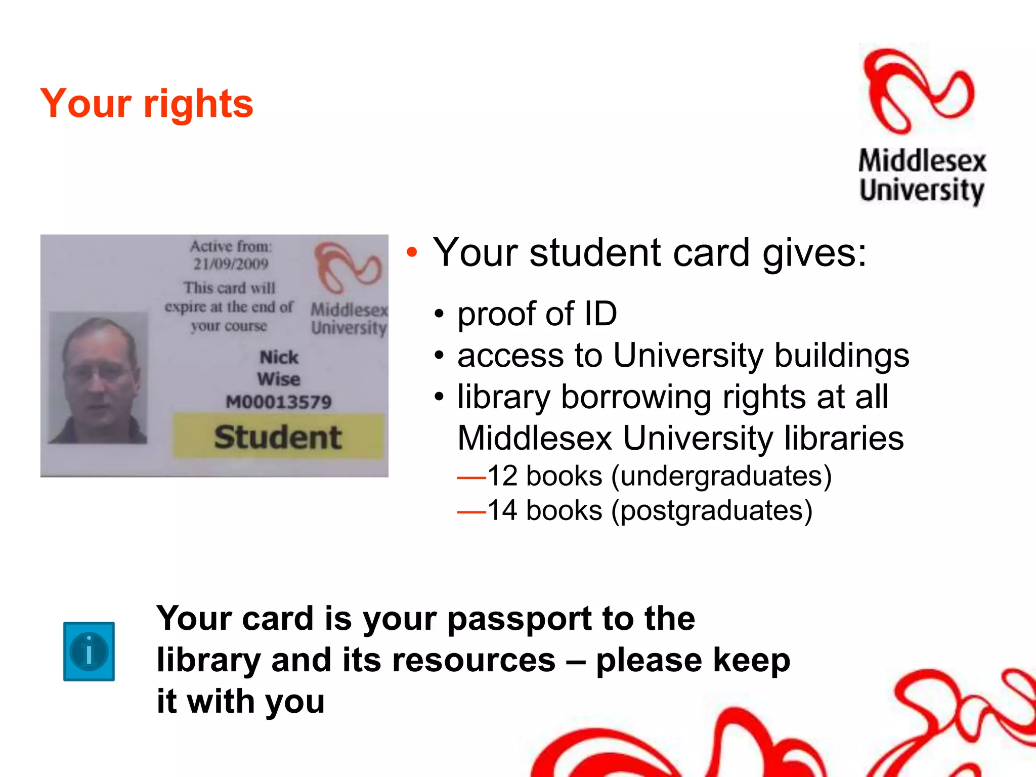 Your rightsYour student card gives:proof of ID access to University buildings library borrowing rights at all Middlesex University libraries12 books (undergraduates) 14 books (postgraduates)Your card is your passport to the library and its resources – please keep it with you