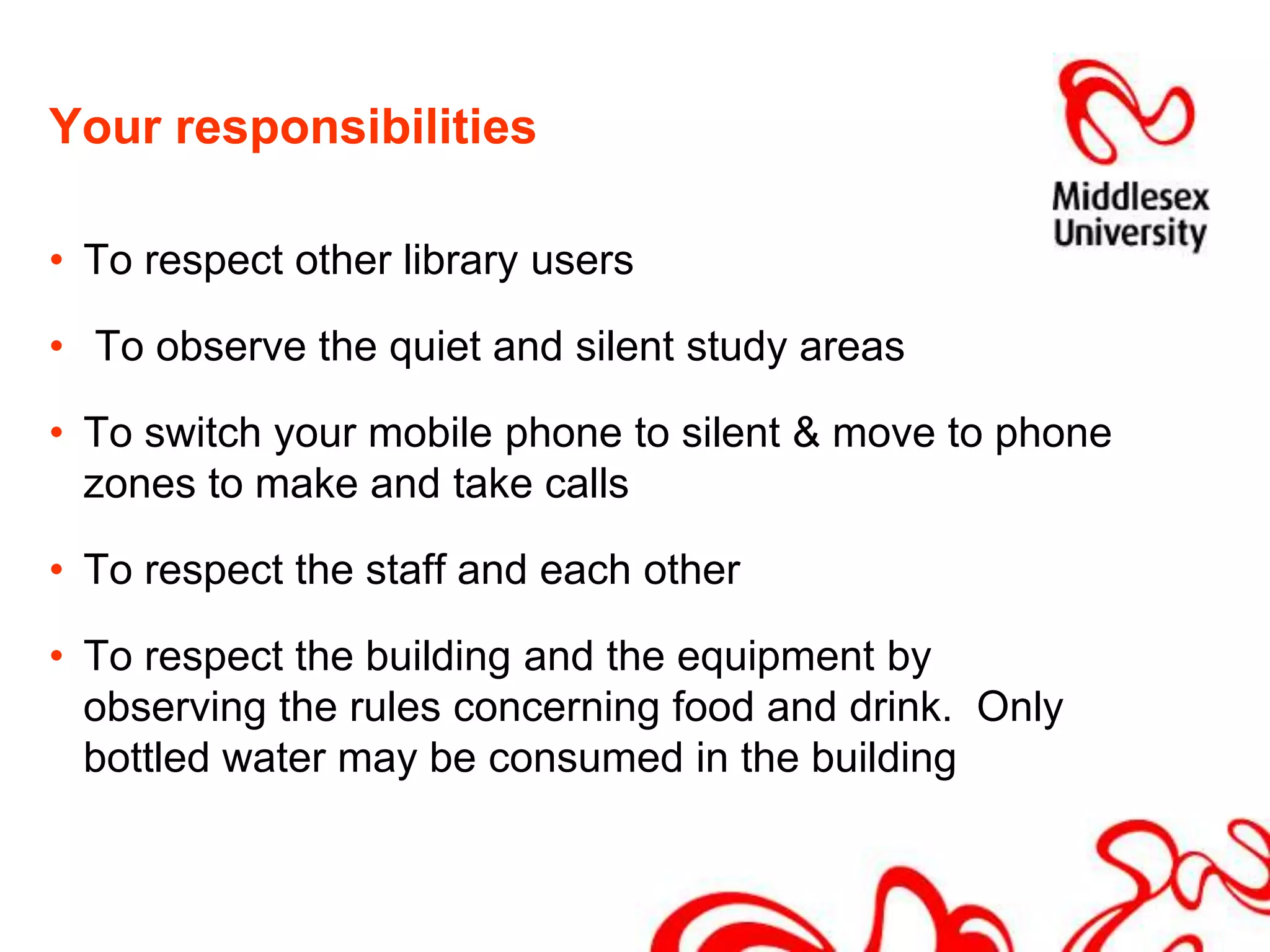 Your responsibilitiesTo respect other library users To observe the quiet and silent study areasTo switch your mobile phone to silent & move to phone zones to make and take callsTo respect the staff and each otherTo respect the building and the equipment by observing the rules concerning food and drink.  Only bottled water may be consumed in the building