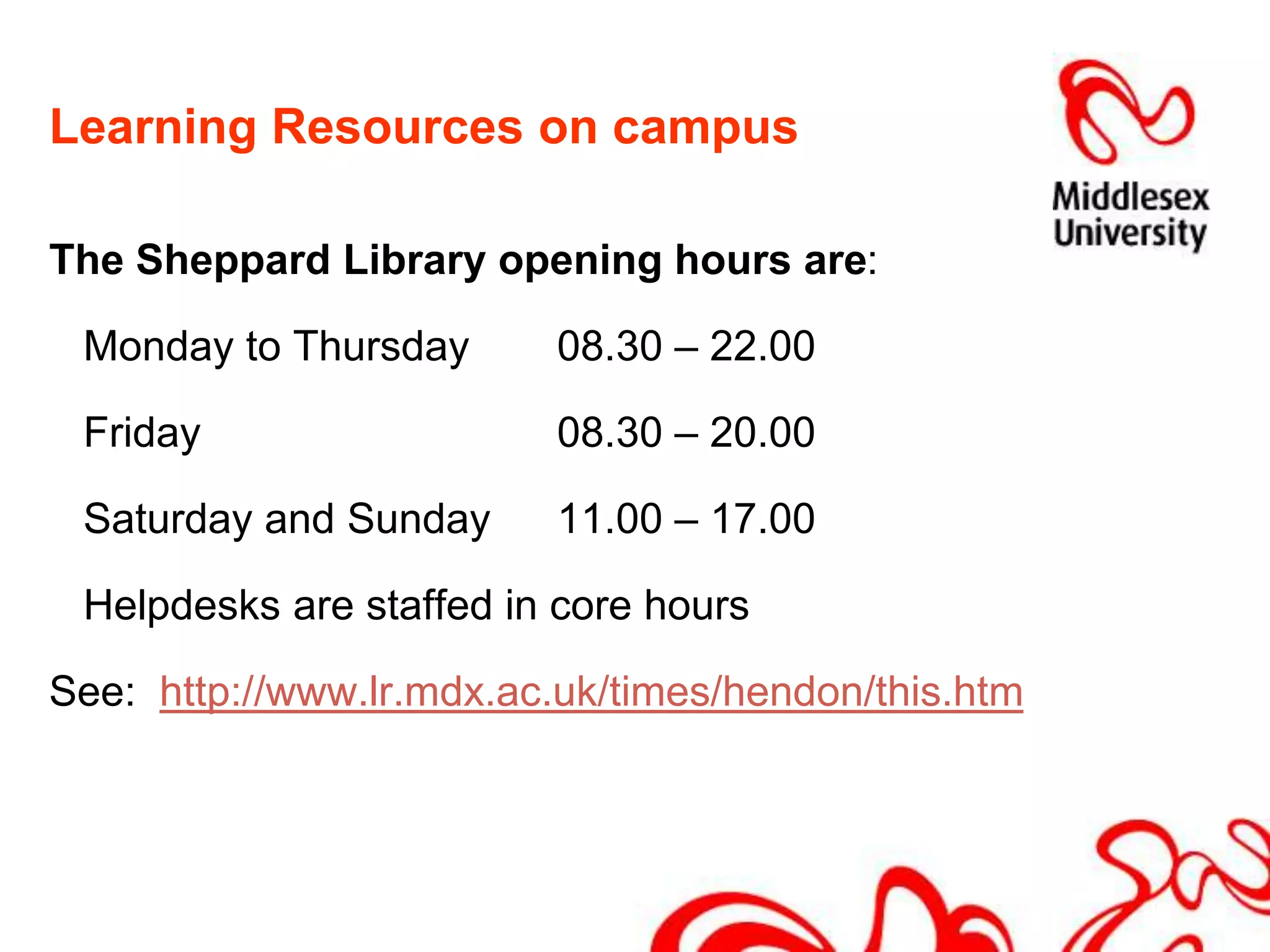 Learning Resources on campusThe Sheppard Library opening hours are: 	Monday to Thursday 	08.30 – 22.00	Friday			08.30 – 20.00	Saturday and Sunday	11.00 – 17.00	Helpdesks are staffed in core hoursSee:  http://www.lr.mdx.ac.uk/times/hendon/this.htm