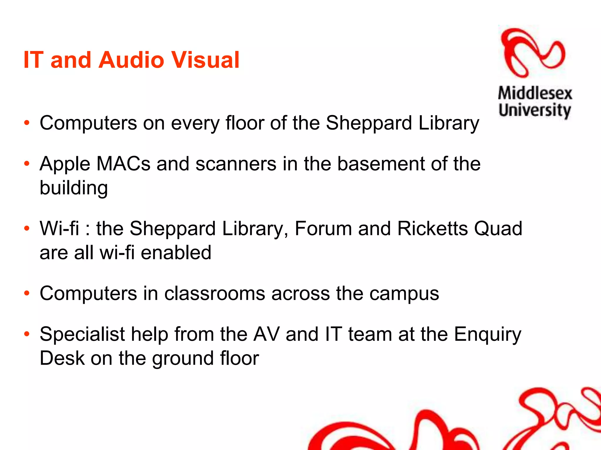 IT and Audio VisualComputers on every floor of the Sheppard LibraryApple MACs and scanners in the basement of the buildingWi-fi : the Sheppard Library, Forum and Ricketts Quad are all wi-fi enabledComputers in classrooms across the campusSpecialist help from the AV and IT team at the Enquiry Desk on the ground floor