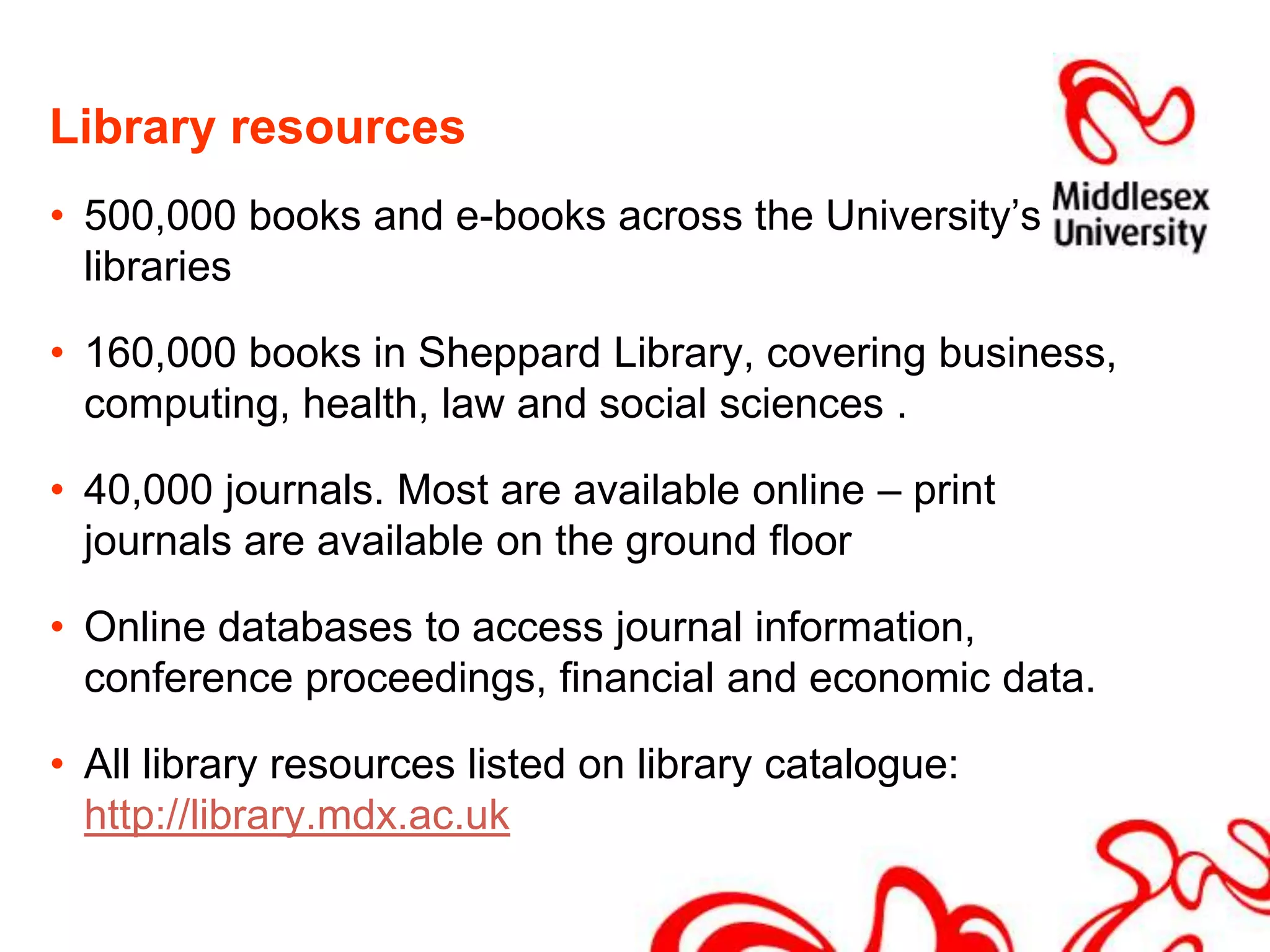 Library resources500,000 books and e-books across the University’s libraries160,000 books in Sheppard Library, covering business, computing, health, law and social sciences .  40,000 journals. Most are available online – print journals are available on the ground floorOnline databases to access journal information, conference proceedings, financial and economic data.All library resources listed on library catalogue: http://library.mdx.ac.uk
