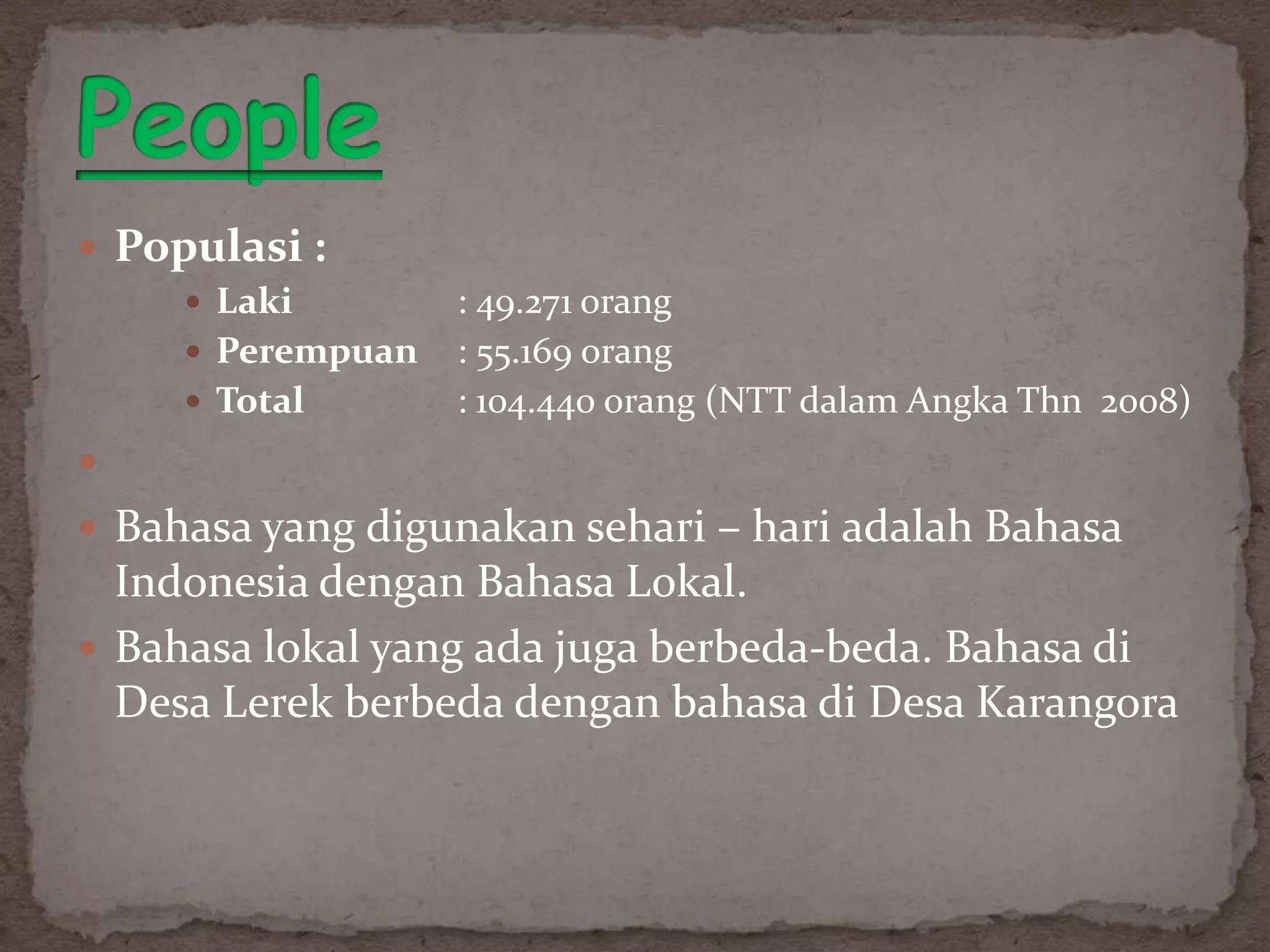  Populasi :
      Laki        : 49.271 orang
      Perempuan   : 55.169 orang
      Total       : 104.440 orang (NTT dalam Angka Thn 2008)

 Bahasa yang digunakan sehari – hari adalah Bahasa
  Indonesia dengan Bahasa Lokal.
 Bahasa lokal yang ada juga berbeda-beda. Bahasa di
  Desa Lerek berbeda dengan bahasa di Desa Karangora
 