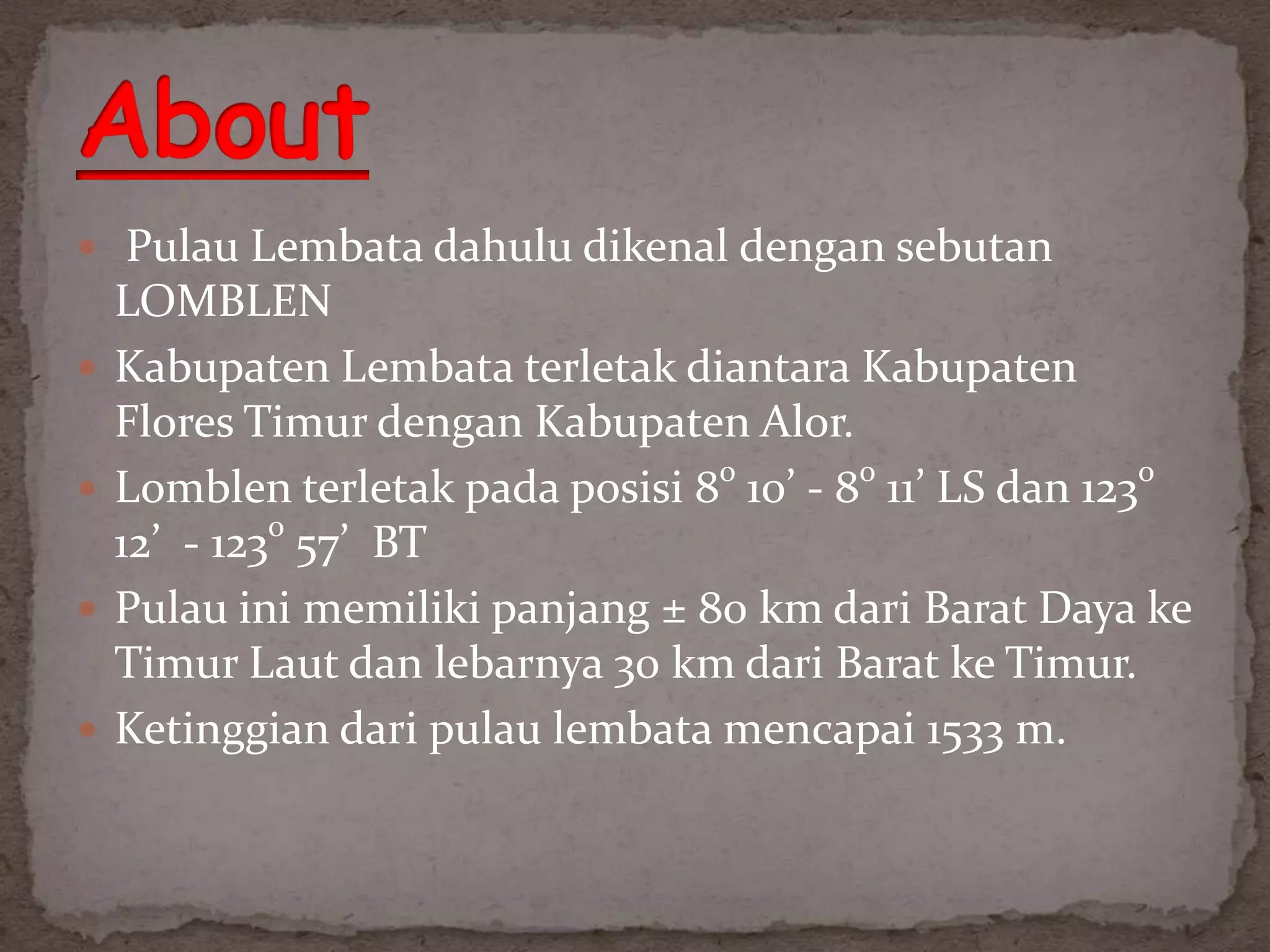  Pulau Lembata dahulu dikenal dengan sebutan
    LOMBLEN
   Kabupaten Lembata terletak diantara Kabupaten
    Flores Timur dengan Kabupaten Alor.
   Lomblen terletak pada posisi 8o 10’ - 8o 11’ LS dan 123o
    12’ - 123o 57’ BT
   Pulau ini memiliki panjang ± 80 km dari Barat Daya ke
    Timur Laut dan lebarnya 30 km dari Barat ke Timur.
   Ketinggian dari pulau lembata mencapai 1533 m.
 