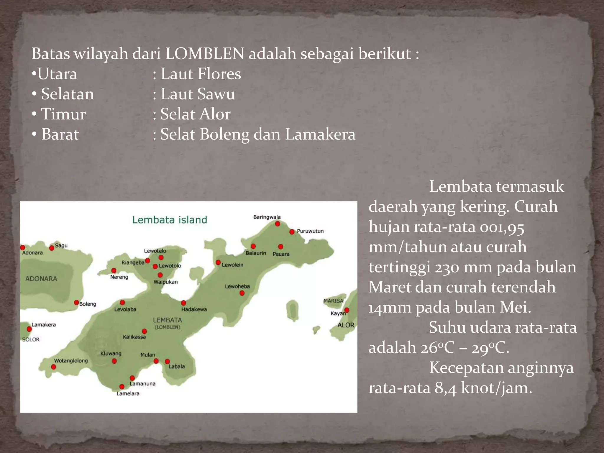 Batas wilayah dari LOMBLEN adalah sebagai berikut :
•Utara          : Laut Flores
• Selatan       : Laut Sawu
• Timur         : Selat Alor
• Barat         : Selat Boleng dan Lamakera


                                                     Lembata termasuk
                                            daerah yang kering. Curah
                                            hujan rata-rata 001,95
                                            mm/tahun atau curah
                                            tertinggi 230 mm pada bulan
                                            Maret dan curah terendah
                                            14mm pada bulan Mei.
                                                     Suhu udara rata-rata
                                            adalah 26oC – 29oC.
                                                     Kecepatan anginnya
                                            rata-rata 8,4 knot/jam.
 