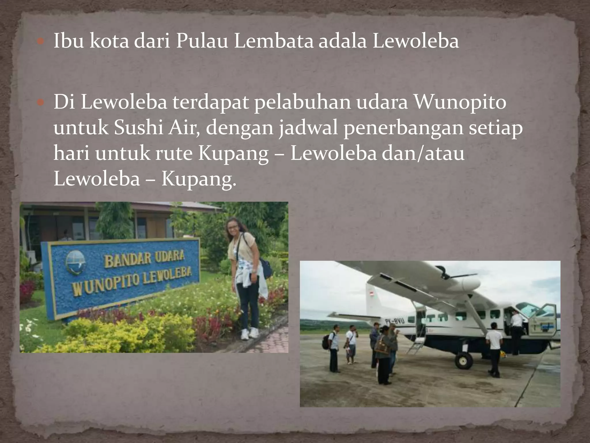  Ibu kota dari Pulau Lembata adala Lewoleba


 Di Lewoleba terdapat pelabuhan udara Wunopito
 untuk Sushi Air, dengan jadwal penerbangan setiap
 hari untuk rute Kupang – Lewoleba dan/atau
 Lewoleba – Kupang.
 