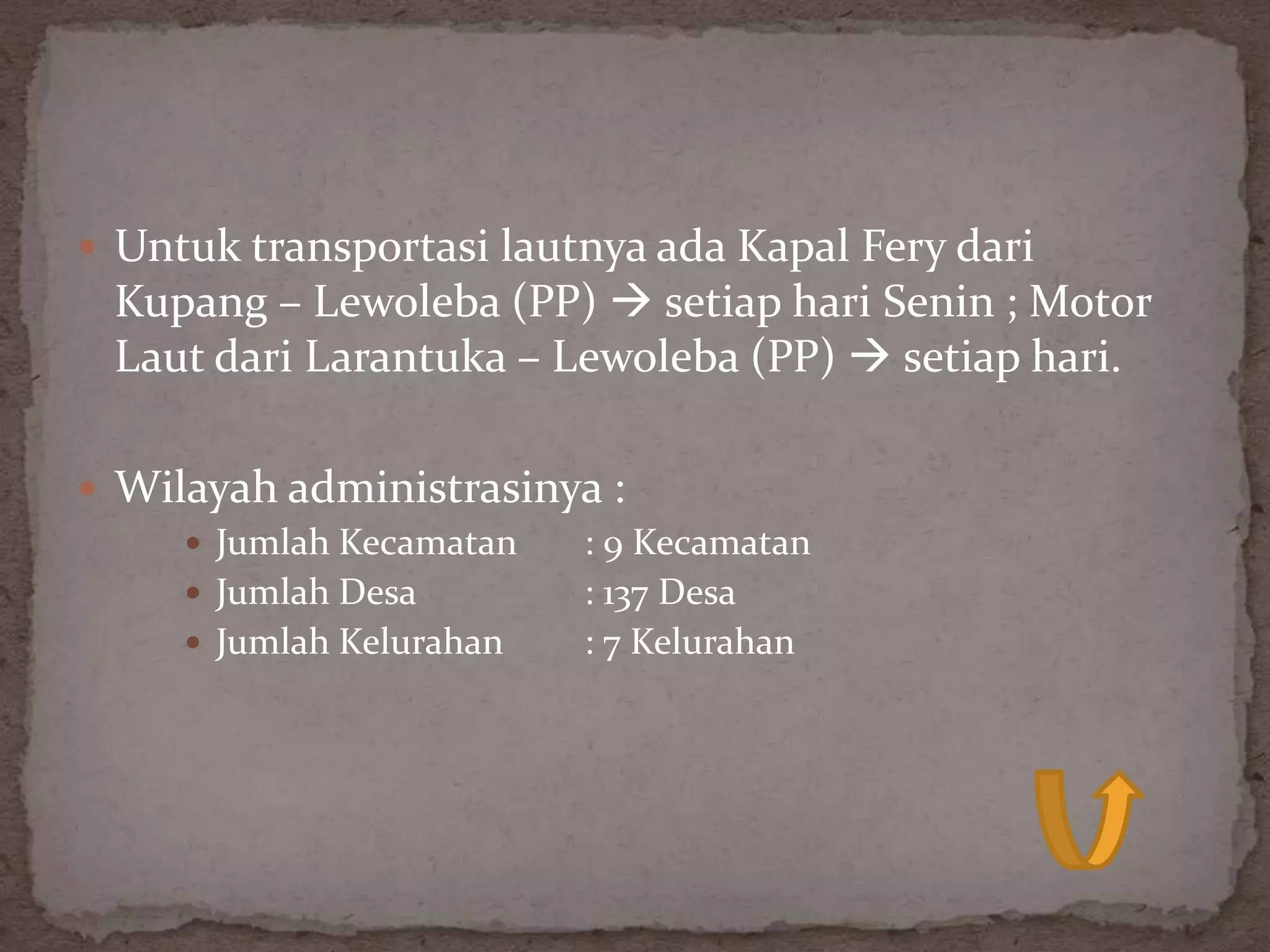  Untuk transportasi lautnya ada Kapal Fery dari
 Kupang – Lewoleba (PP)  setiap hari Senin ; Motor
 Laut dari Larantuka – Lewoleba (PP)  setiap hari.

 Wilayah administrasinya :
      Jumlah Kecamatan : 9 Kecamatan
      Jumlah Desa      : 137 Desa
      Jumlah Kelurahan : 7 Kelurahan
 