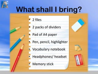 What shall I bring?2 files 2 packs of dividersPad of A4 paperPen, pencil, highlighterVocabulary notebookHeadphones/ headsetMemory stick