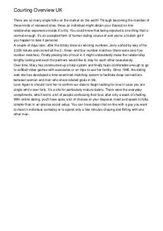 Courting Overview UK
There are so many single folks on the market on the earth! Through becoming the member of
these kinds of reviewed sites, these an individual might obtain your Easiest on-line
relationship experience inside it's life. You could know that being rejected is one thing that is
normal enough, it's an accepted form of human dating course of and you're a foolish girl if
you happen to take it personal.
A couple of days later, after the lottery drew six winning numbers, Jerry sorted by way of his
2,200 tickets and circled all the 2-, three- and four-number matches (there were zero five-
number matches). Finally placing lots of trust in it might undoubtedly make the relationship
lengthy lasting and each the partners would like to stay for each other ceaselessly.
Over time, Mary has constructed up a help system and finally feels comfortable enough to go
to softball video games with associates or on trips to see her family. Since 1995, the dating
web site has developed a time-examined matching system to facilitate deep connections
between women and men who share related goals in life.
Love Again is should i text her to confirm our date to begin looking for love in case you are
single who's over forty. It's a site for particularly mature daters. There were the everyday
compliments, which led to a lot of people confessing their love after only a week of chatting.
With online dating, you'll have quite a lot of choices at your disposal, meet and speak to folks
simpler than in an precise social setup. You can have deep chat on-line with a guy you want
to meet in individual someday or to spend only a few minutes chasing and flirting with one
other man.
 