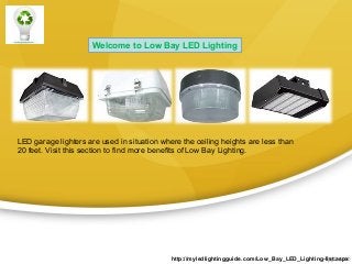 Welcome to Low Bay LED Lighting

LED garage lighters are used in situation where the ceiling heights are less than
20 feet. Visit this section to find more benefits of Low Bay Lighting.

http://myledlightingguide.com/Low_Bay_LED_Lighting-list.aspx

 