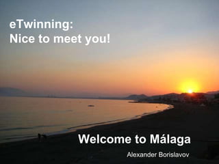 eTwinning:
Nice to meet you!




           Welcome to Málaga
                    Alexander Borislavov
 
