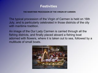Festivities
               THE MARITIME PROCESSION OF THE VIRGIN OF CARMEN


   The typical procession of the Virgin of Carmen is held on 16th
    July, and is particularly celebrated in those districts of the city
    with maritime tradition.
   An image of the Our Lady Carmen is carried through all the
    fishing districts, and finally placed aboard a fishing boat
    adorned with flowers, where it is taken out to sea, followed by a
    multitude of small boats.

 