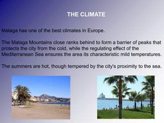 THE CLIMATE

Malaga has one of the best climates in Europe.

The Malaga Mountains close ranks behind to form a barrier of peaks that
protects the city from the cold, while the regulating effect of the
Mediterranean Sea ensures the area its characteristic mild temperatures.

The summers are hot, though tempered by the city's proximity to the sea.
 