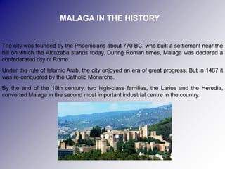 MALAGA IN THE HISTORY


The city was founded by the Phoenicians about 770 BC, who built a settlement near the
hill on which the Alcazaba stands today. During Roman times, Malaga was declared a
confederated city of Rome.
Under the rule of Islamic Arab, the city enjoyed an era of great progress. But in 1487 it
was re-conquered by the Catholic Monarchs.
By the end of the 18th century, two high-class families, the Larios and the Heredia,
converted Malaga in the second most important industrial centre in the country.
 