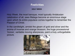 Festivities
                          HOLY WEEK


Holy Week, the most baroque, most typically Andalusian
celebration of all, sees Malaga become an enormous stage
upon which its entire populace comes together to remember the
Passion of Christ.
In the candlelight, amidst the gleam of gold and silver and the
aroma of incense and orange blossom, the huge processional
‘tronos’, veritable moving altarpieces, paint a truly unforgettable
picture.
 