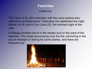 Festivities
                             ST JOHN’S EVE


   The Feast of St John coincides with the June solstice also
    referred to as Midsummer. Festivities are celebrated the night
    before, on St John's Eve (June 23), the shortest night of the
    year.
   In Málaga bonfires are lit in the streets and on the sand of the
    beaches. The rituals are jumping over the fire, swimming in the
    sea at midnight or asking for some wishes, and there are
    fireworks too.
 