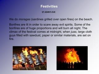 Festivities
                             ST JOHN’S EVE


   We do moragas (sardines grilled over open fires) on the beach.
   Bonfires are lit in order to scare away evil spirits. Some of the
    bonfires are of huge proportions and will burn all night. The
    climax of the festival comes at midnight, when juas, large cloth
    guys filled with sawdust, paper or similar materials, are set on
    fire.

 
