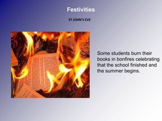 Festivities
ST JOHN’S EVE




                Some students burn their
                books in bonfires celebrating
                that the school finished and
                the summer begins.
 