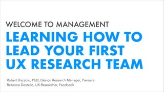 WELCOME TO MANAGEMENT
Robert Racadio, PhD, Design Research Manager, Premera  
Rebecca Destello, UX Researcher, Facebook
LEARNING HOW TO
LEAD YOUR FIRST  
UX RESEARCH TEAM
 