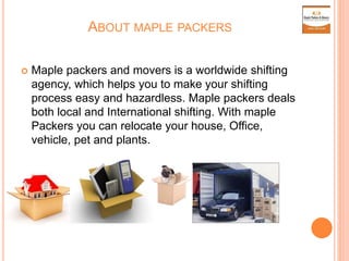 ABOUT MAPLE PACKERS
 Maple packers and movers is a worldwide shifting
agency, which helps you to make your shifting
process easy and hazardless. Maple packers deals
both local and International shifting. With maple
Packers you can relocate your house, Office,
vehicle, pet and plants.
 