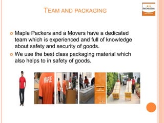 TEAM AND PACKAGING
 Maple Packers and a Movers have a dedicated
team which is experienced and full of knowledge
about safety and security of goods.
 We use the best class packaging material which
also helps to in safety of goods.
 