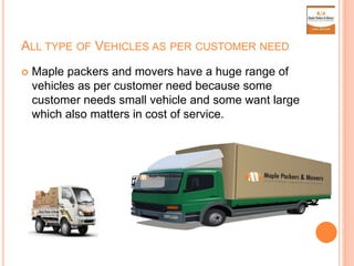 ALL TYPE OF VEHICLES AS PER CUSTOMER NEED
 Maple packers and movers have a huge range of
vehicles as per customer need because some
customer needs small vehicle and some want large
which also matters in cost of service.
 