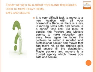 TODAY WE WE’II TALK ABOUT TOOLS AND TECHNIQUES
USED TO MOVE HEAVY ITEMS,
SAFE AND SECURE
 It is very difficult task to move to a
new location with all your
households Because there is a risk
in moving items safe and secure in
a certain time limit. So most of
people hire Packers and Movers
agency to make relocation task
easy. Now again he faces the
problem to select a reputed and
professional packer and mover that
can move his all the chattels safe
and secure till the destination.
Maple packers and movers is a
trusted agency which moves you
safe and secure.
 