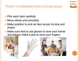 POINTS TO REMEMBER WHILE MOVING BOXES
 Pick each item carefully.
 Move slowly and smoothly.
 Make position to pick an item as per its size and
shape.
 Make sure that to use gloves to save your hands
and always make a grip to save your fingers.
 