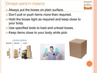 OTHER SAFETY POINTS
 Always put the boxes on plain surface.
 Don’t pull or push items more than required.
 Hold the boxes tight as required and keep close to
your body.
 Use specified tools to load and unload boxes.
 Keep items close to your body while pick.
 
