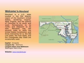 Welcome To Maryland Maryland is a U.S. state located in the Mid Atlantic region of the Southern United States, bordering Virginia, West Virginia, and the District of Columbia to its south and west; Pennsylvania to its north; and Delaware to its east. Maryland was the seventh state to ratify the United States Constitution, and three nicknames for it, the Old Line State, the Free State, and the Chesapeake Bay State are occasionally used. Capital - Annapolis Largest city - Baltimore Largest metro area Baltimore-Washington Metro Area Website: www.maryland.gov 