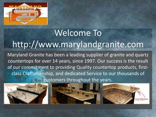 Welcome To
  http://www.marylandgranite.com
Maryland Granite has been a leading supplier of granite and quartz
countertops for over 14 years, since 1997. Our success is the result
of our commitment to providing Quality countertop products, first-
  class Craftsmanship, and dedicated Service to our thousands of
                 customers throughout the years.
 