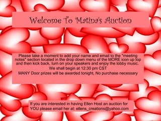 Welcome To Matina's Auction
Please take a moment to add your name and email to the "meeting
notes" section located in the drop down menu of the MORE icon up top
and then kick back, turn on your speakers and enjoy the lobby music.
We shall begin at 12:30 pm CST
MANY Door prizes will be awarded tonight, No purchase necessary
If you are interested in having Ellen Host an auction for
YOU please email her at: ellens_creations@yahoo.com
 