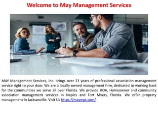 Welcome to May Management Services
MAY Management Services, Inc. brings over 33 years of professional association management
service right to your door. We are a locally owned management firm, dedicated to working hard
for the communities we serve all over Florida. We provide HOA, Homeowner and community
association management services in Naples and Fort Myers, Florida. We offer property
management in Jacksonville. Visit Us https://maymgt.com/
 