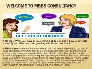 WELCOME TO MBBS CONSULTANCY
A MBBS is What you have in your mind, but do you know how to navigate
smoothly and effectively the grueling admission process ?
MBBS Consultancy has been conceived with the intent of providing the best in
class admission consulting services to medical aspirants. Our counseling and
guidance service gives you a brilliant head start to make through the complex
and confusing process of choosing the right college. We decipher your goals and
guide you step by step to achieve them. In India there are close to 49000 MBBS
seats for approximate 6.5 lakh aspirants. In fact with the prevailing reservation
policies and reservation of seats for State level candidates,there has been a
sticky situation for candidates from a number of states in India…
 