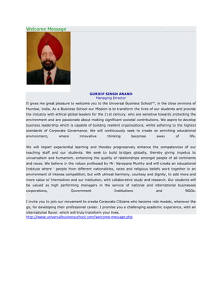 Welcome Message

GURDIP SINGH ANAND
Managing Director
It gives me great pleasure to welcome you to the Universal Business School™, in the close environs of
Mumbai, India. As a Business School our Mission is to transform the lives of our students and provide
the industry with ethical global leaders for the 21st century, who are sensitive towards protecting the
environment and are passionate about making significant societal contributions. We aspire to develop
business leadership which is capable of building resilient organisations, whilst adhering to the highest
standards of Corporate Governance. We will continuously seek to create an enriching educational
environment,

where

innovative

thinking

becomes

away

of

life.

We will impart experiential learning and thereby progressively enhance the competencies of our
teaching staff and our students. We seek to build bridges globally, thereby giving impetus to
universalism and humanism, enhancing the quality of relationships amongst people of all continents
and races. We believe in the values professed by Mr. Narayana Murthy and will create an educational
Institute where ‘ people from different nationalities, races and religious beliefs work together in an
environment of intense competition, but with utmost harmony, courtesy and dignity, to add more and
more value to’ themselves and our institution, with collaborative study and research. Our students will
be valued as high performing managers in the service of national and international businesses
corporations,

Government

Institutions

and

NGOs.

I invite you to join our movement to create Corporate Citizens who become role models, wherever the
go, for developing their professional career. I promise you a challenging academic experience, with an
international flavor, which will truly transform your lives.

http://www.universalbusinessschool.com/welcome-message.php

 