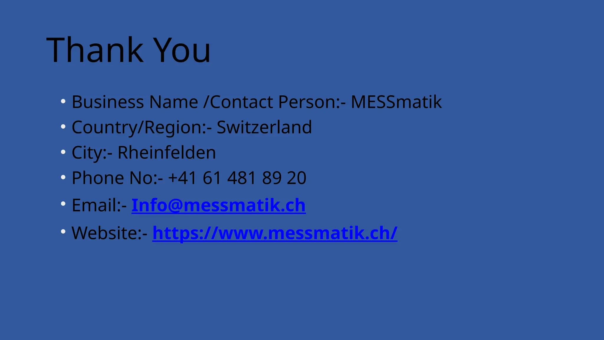 Thank You
• Business Name /Contact Person:- MESSmatik
• Country/Region:- Switzerland
• City:- Rheinfelden
• Phone No:- +41 61 481 89 20
• Email:- Info@messmatik.ch
• Website:- https://www.messmatik.ch/
 